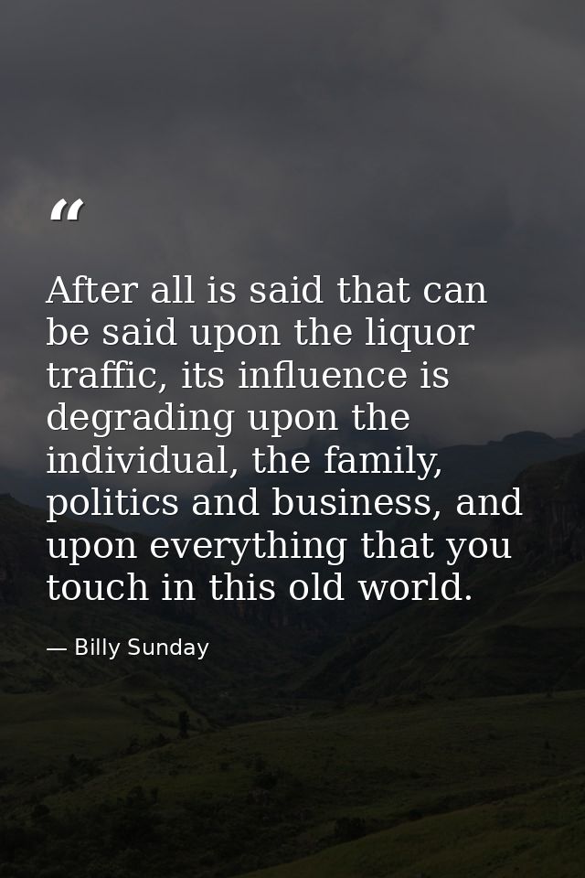 After all is said that can be said upon the liquor traffic, its influence is degrading upon the individual, the family,  — Billy Sunday