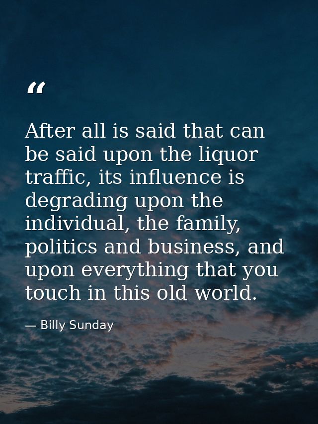 After all is said that can be said upon the liquor traffic, its influence is degrading upon the individual, the family,  — Billy Sunday
