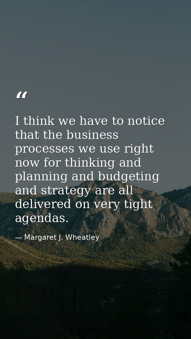 I think we have to notice that the business processes we use right now for thinking and planning and budgeting and strat — Margaret J. Wheatley
