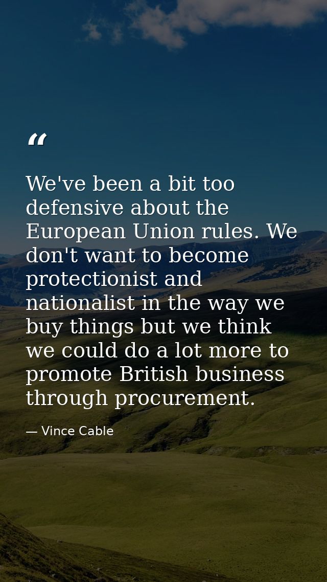 We've been a bit too defensive about the European Union rules. We don't want to become protectionist and nationalist in  — Vince Cable
