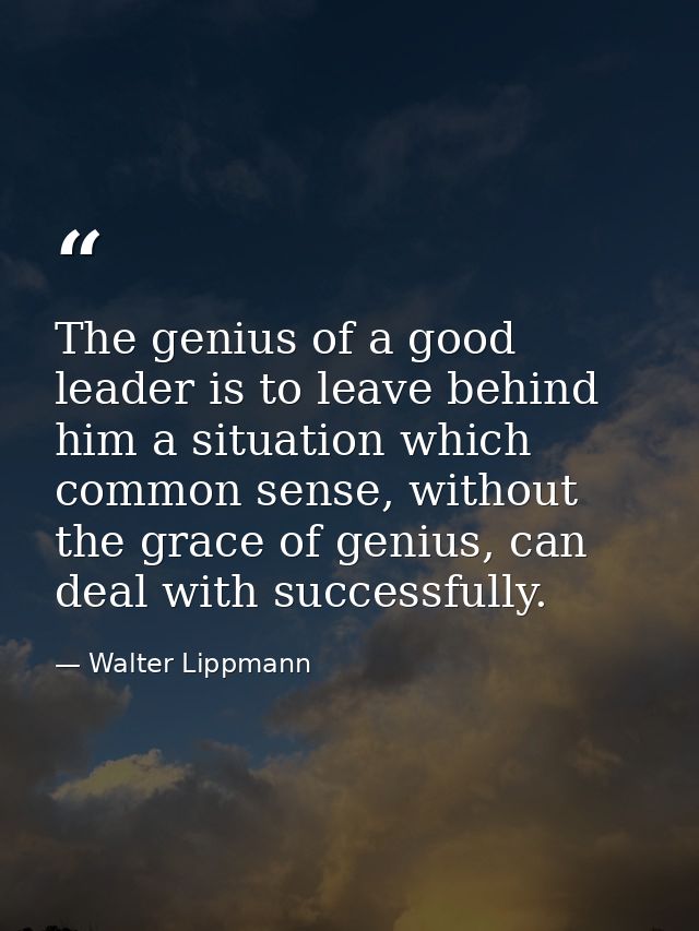 The genius of a good leader is to leave behind him a situation which common sense, without the grace of genius, can deal — Walter Lippmann