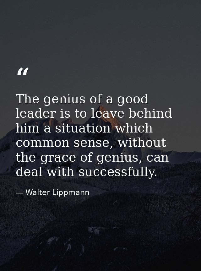 The genius of a good leader is to leave behind him a situation which common sense, without the grace of genius, can deal — Walter Lippmann