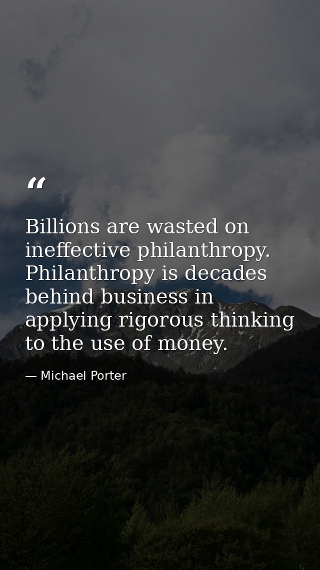 Billions are wasted on ineffective philanthropy. Philanthropy is decades behind business in applying rigorous thinking t — Michael Porter