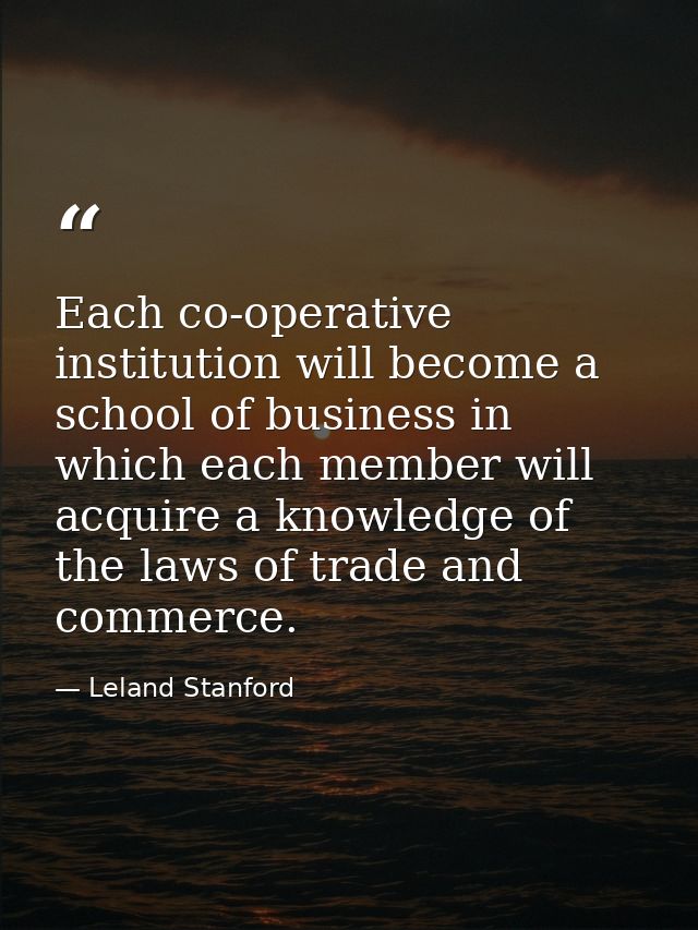 Each co-operative institution will become a school of business in which each member will acquire a knowledge of the laws — Leland Stanford