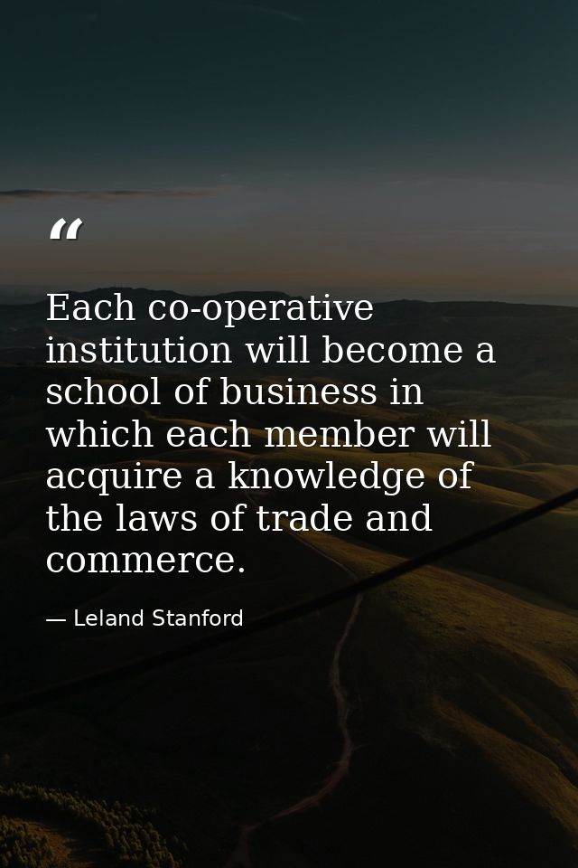 Each co-operative institution will become a school of business in which each member will acquire a knowledge of the laws — Leland Stanford
