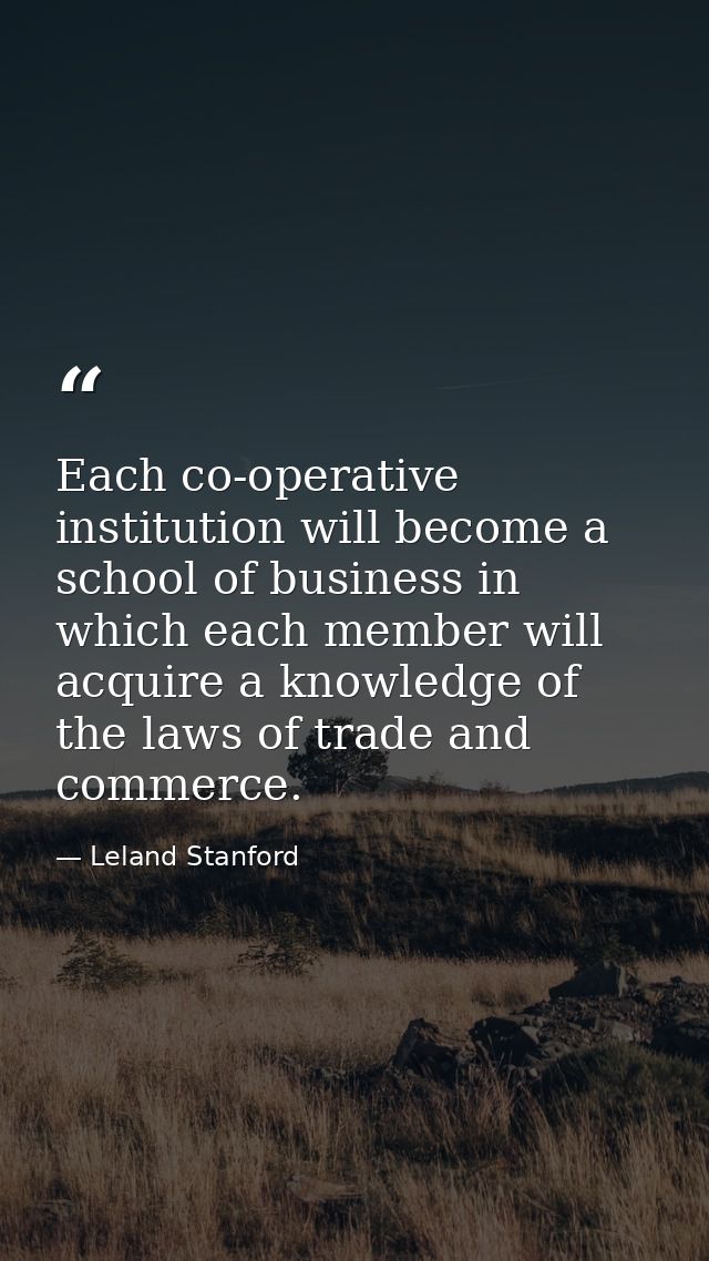 Each co-operative institution will become a school of business in which each member will acquire a knowledge of the laws — Leland Stanford