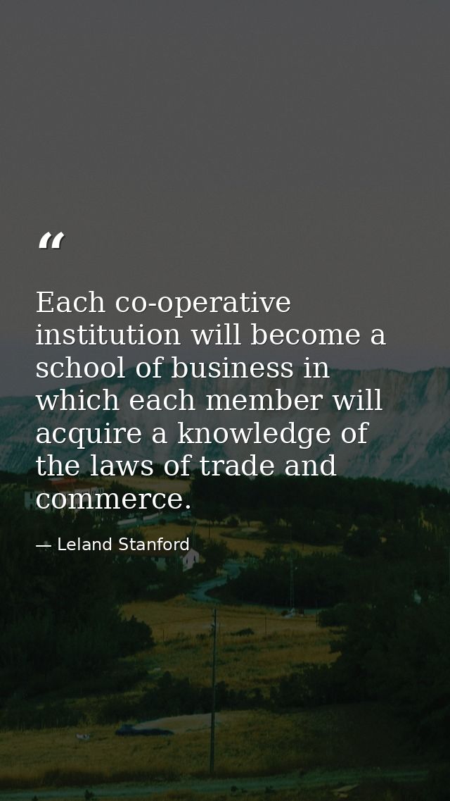 Each co-operative institution will become a school of business in which each member will acquire a knowledge of the laws — Leland Stanford