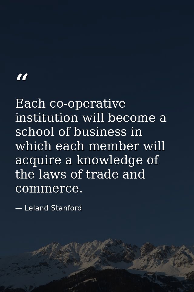 Each co-operative institution will become a school of business in which each member will acquire a knowledge of the laws — Leland Stanford