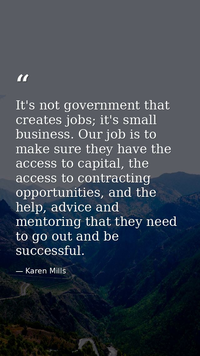 It's not government that creates jobs; it's small business. Our job is to make sure they have the access to capital, the — Karen Mills