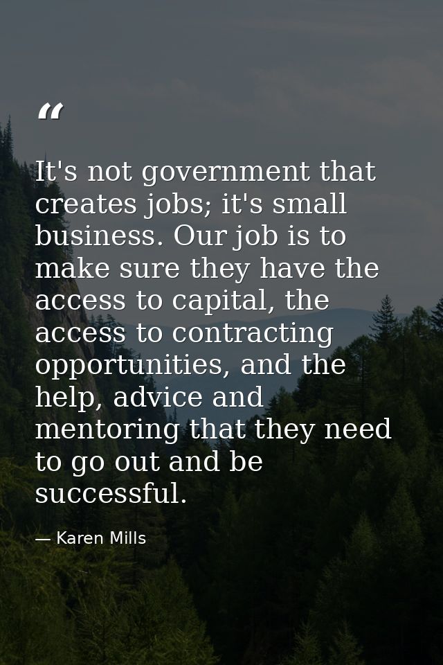It's not government that creates jobs; it's small business. Our job is to make sure they have the access to capital, the — Karen Mills