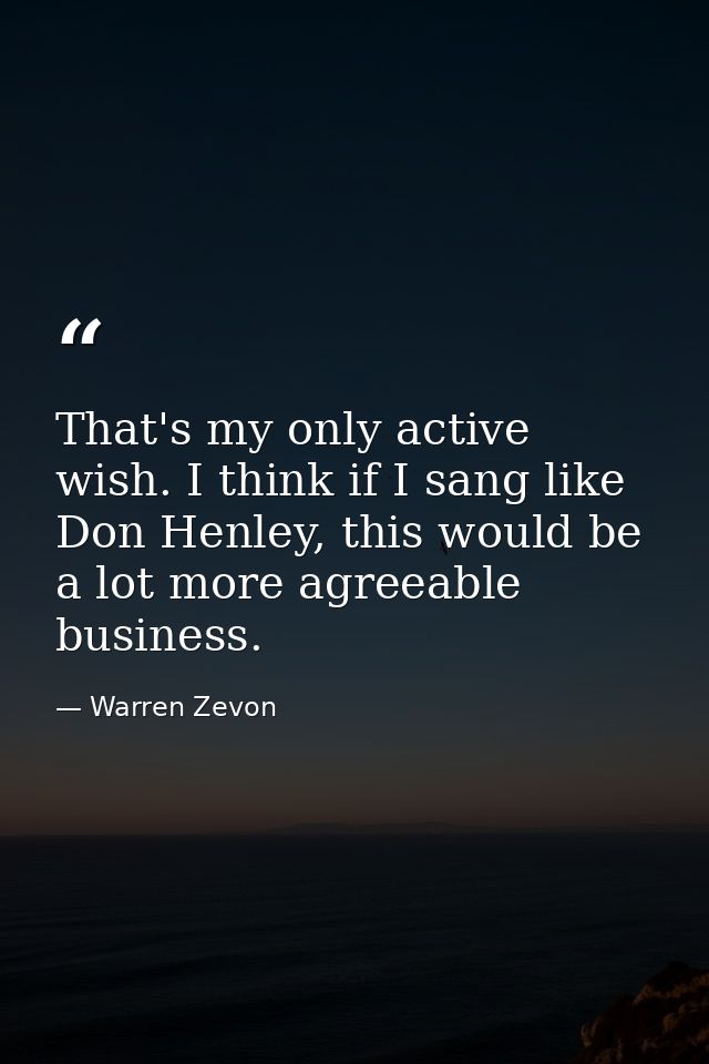That's my only active wish. I think if I sang like Don Henley, this would be a lot more agreeable business. — Warren Zevon