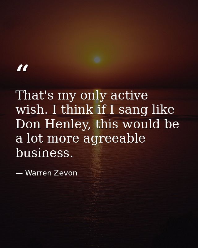 That's my only active wish. I think if I sang like Don Henley, this would be a lot more agreeable business. — Warren Zevon