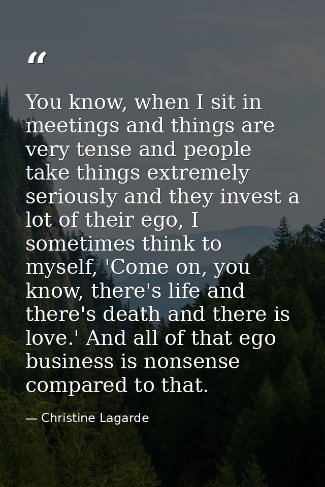 You know, when I sit in meetings and things are very tense and people take things extremely seriously and they invest a  — Christine Lagarde