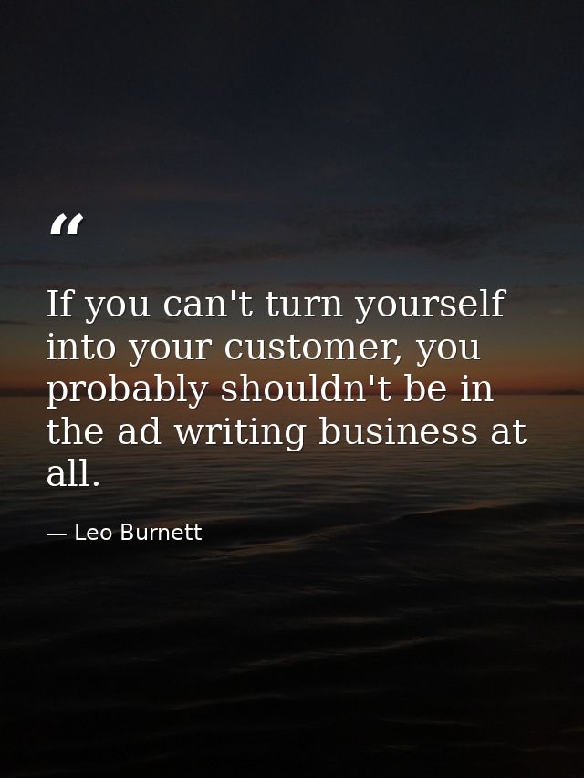 If you can't turn yourself into your customer, you probably shouldn't be in the ad writing business at all. — Leo Burnett