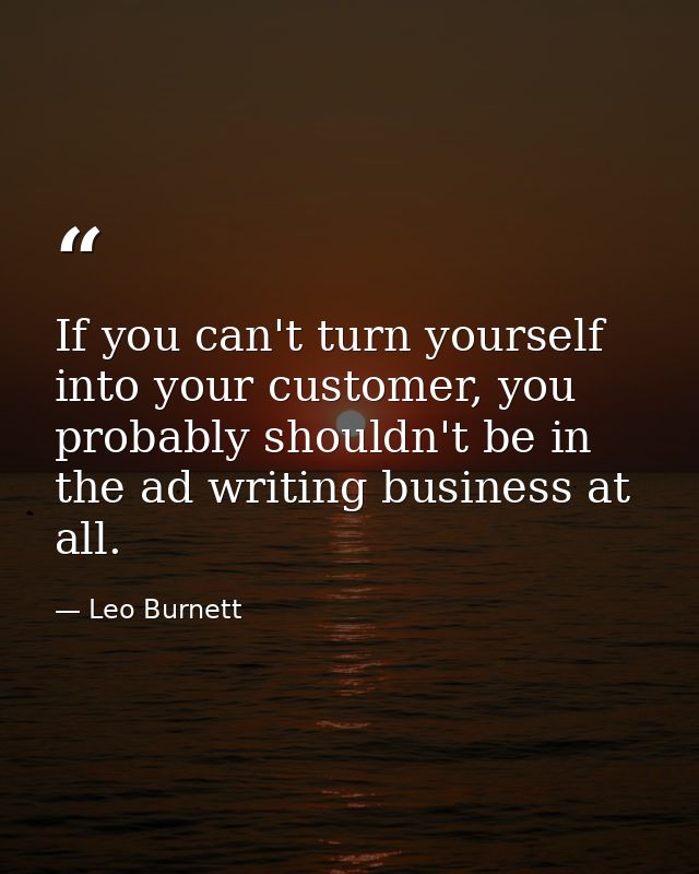 If you can't turn yourself into your customer, you probably shouldn't be in the ad writing business at all. — Leo Burnett
