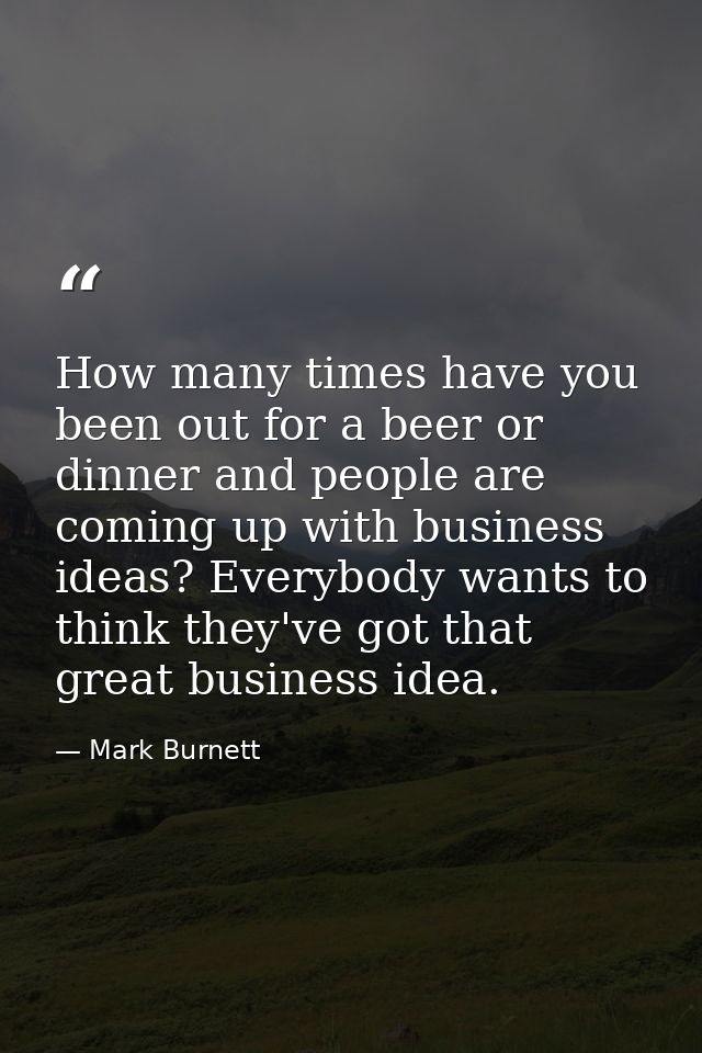 How many times have you been out for a beer or dinner and people are coming up with business ideas? Everybody wants to t — Mark Burnett