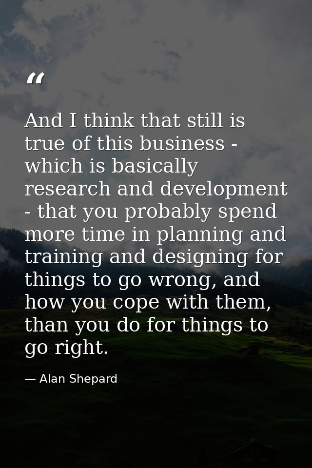 And I think that still is true of this business - which is basically research and development - that you probably spend  — Alan Shepard