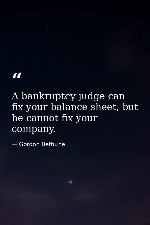 A bankruptcy judge can fix your balance sheet, but he cannot fix your company. — Gordon Bethune