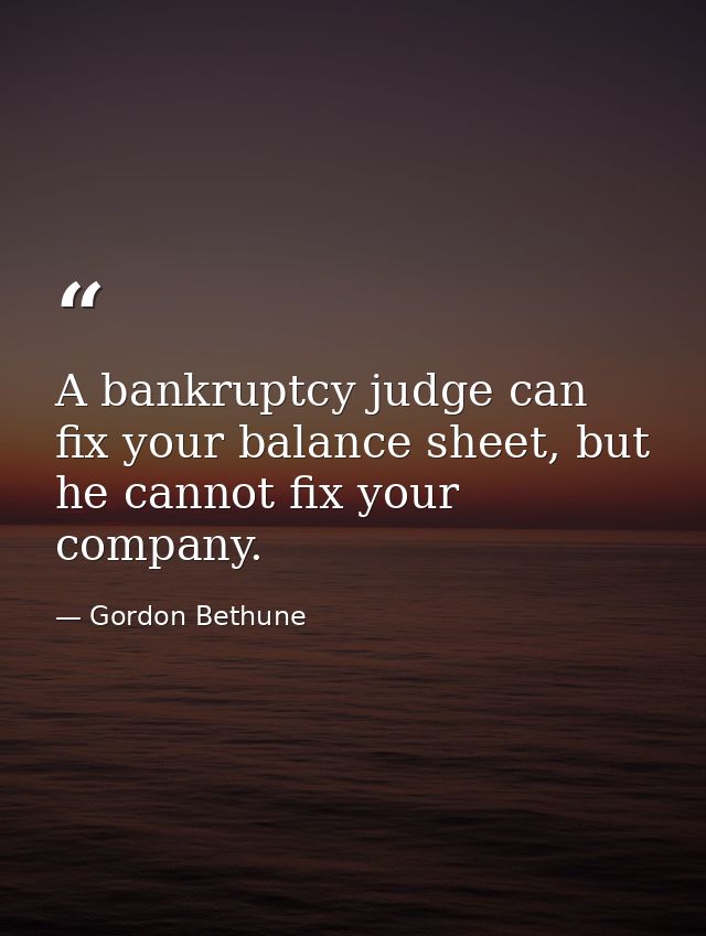 A bankruptcy judge can fix your balance sheet, but he cannot fix your company. — Gordon Bethune