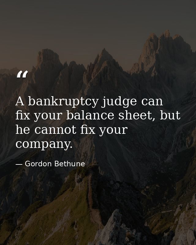 A bankruptcy judge can fix your balance sheet, but he cannot fix your company. — Gordon Bethune