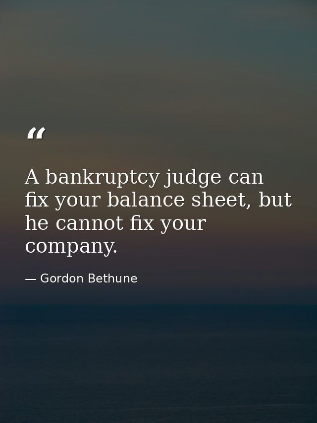 A bankruptcy judge can fix your balance sheet, but he cannot fix your company. — Gordon Bethune