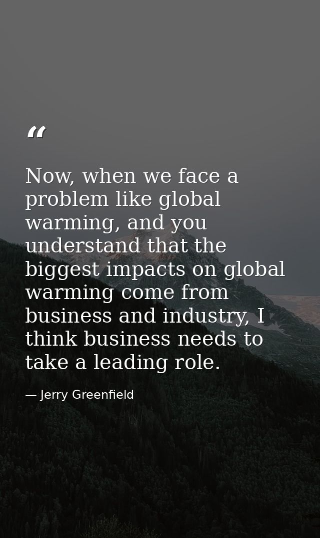 Now, when we face a problem like global warming, and you understand that the biggest impacts on global warming come from — Jerry Greenfield