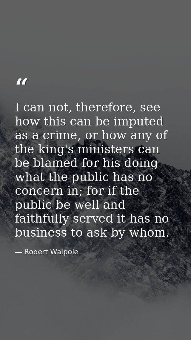 I can not, therefore, see how this can be imputed as a crime, or how any of the king's ministers can be blamed for his d — Robert Walpole