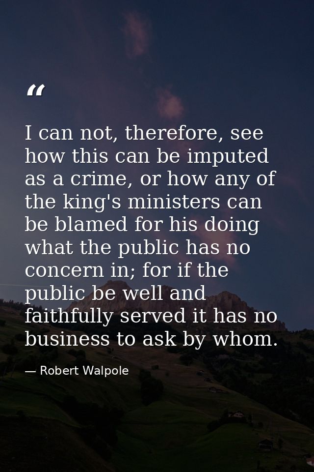 I can not, therefore, see how this can be imputed as a crime, or how any of the king's ministers can be blamed for his d — Robert Walpole