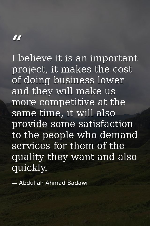 I believe it is an important project, it makes the cost of doing business lower and they will make us more competitive a — Abdullah Ahmad Badawi