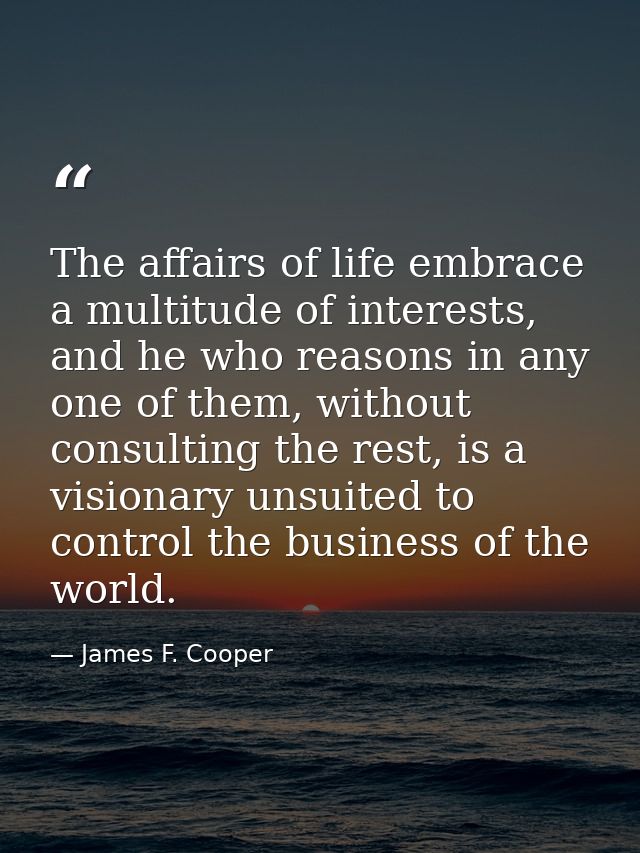 The affairs of life embrace a multitude of interests, and he who reasons in any one of them, without consulting the rest — James F. Cooper