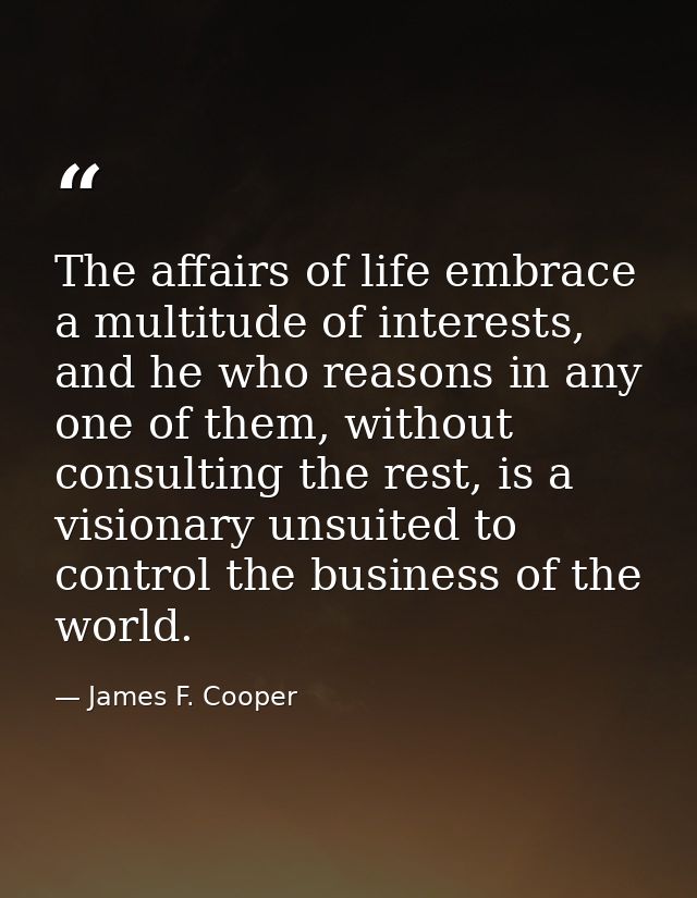 The affairs of life embrace a multitude of interests, and he who reasons in any one of them, without consulting the rest — James F. Cooper