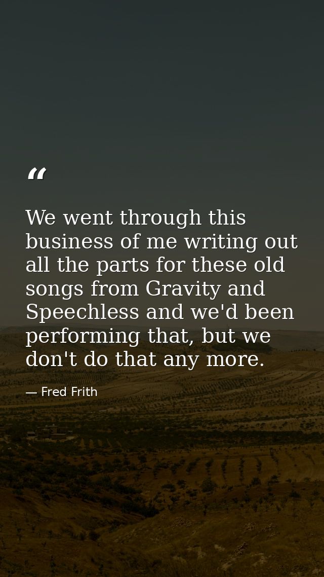 We went through this business of me writing out all the parts for these old songs from Gravity and Speechless and we'd b — Fred Frith