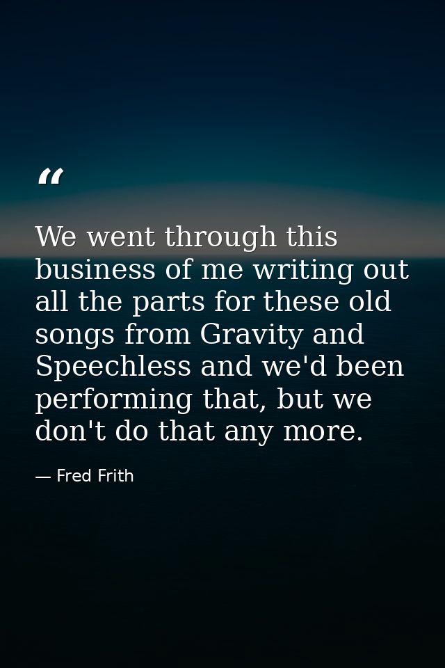 We went through this business of me writing out all the parts for these old songs from Gravity and Speechless and we'd b — Fred Frith