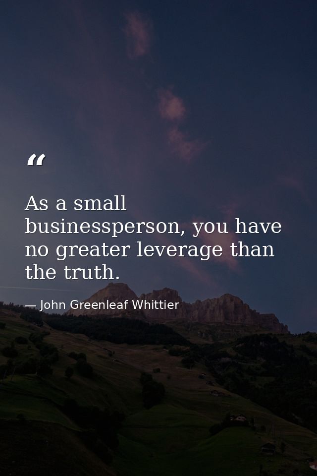 As a small businessperson, you have no greater leverage than the truth. — John Greenleaf Whittier