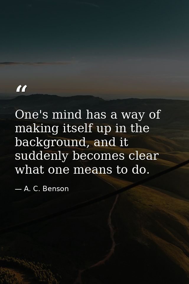 One's mind has a way of making itself up in the background, and it suddenly becomes clear what one means to do. — A. C. Benson