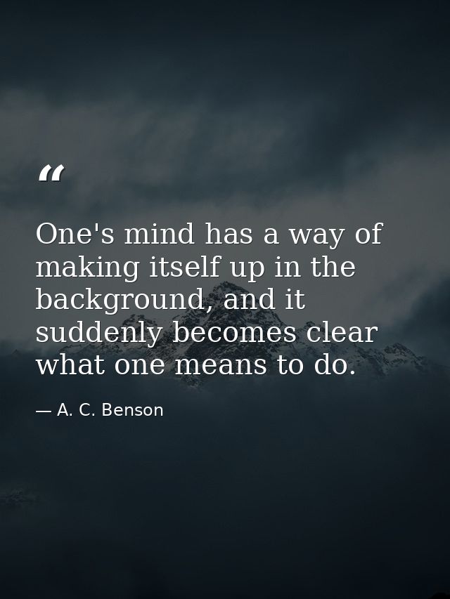 One's mind has a way of making itself up in the background, and it suddenly becomes clear what one means to do. — A. C. Benson