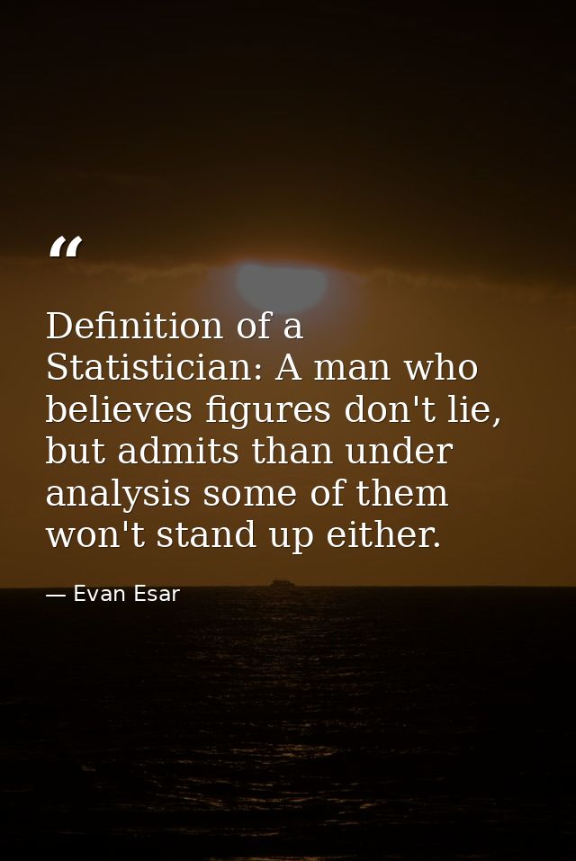 Definition of a Statistician: A man who believes figures don't lie, but admits than under analysis some of them won't st — Evan Esar