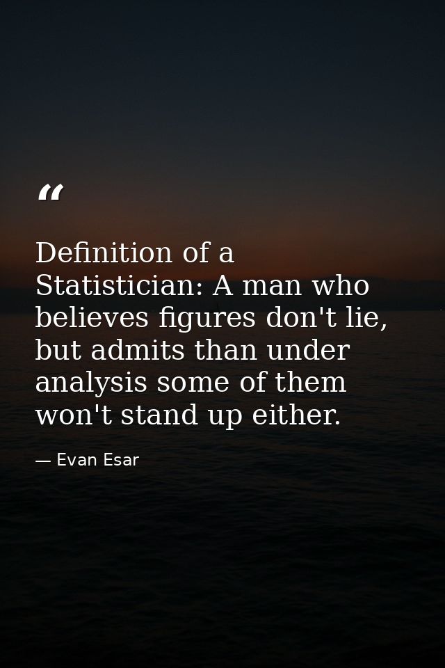 Definition of a Statistician: A man who believes figures don't lie, but admits than under analysis some of them won't st — Evan Esar