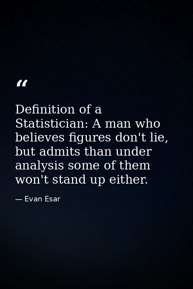 Definition of a Statistician: A man who believes figures don't lie, but admits than under analysis some of them won't st — Evan Esar