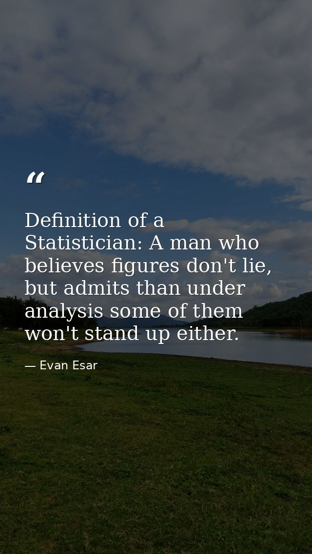 Definition of a Statistician: A man who believes figures don't lie, but admits than under analysis some of them won't st — Evan Esar