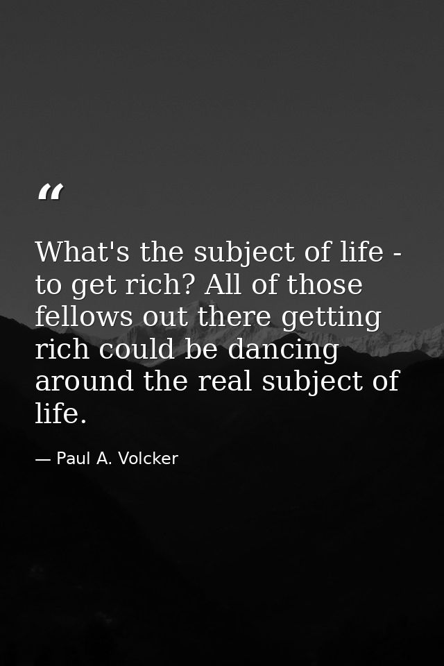 What's the subject of life - to get rich? All of those fellows out there getting rich could be dancing around the real s — Paul A. Volcker