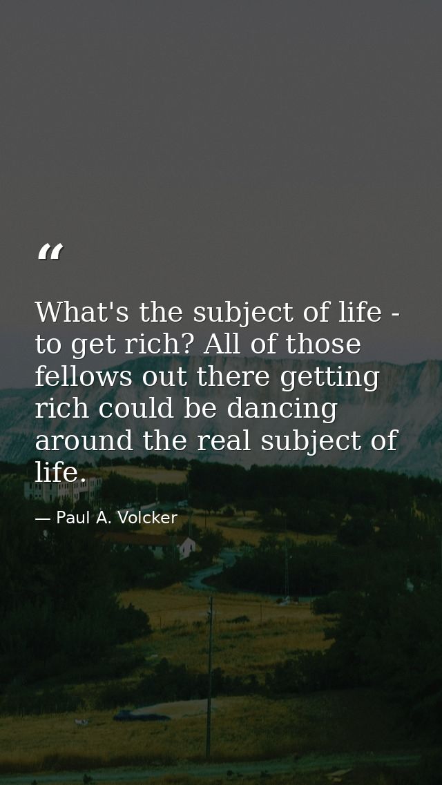 What's the subject of life - to get rich? All of those fellows out there getting rich could be dancing around the real s — Paul A. Volcker