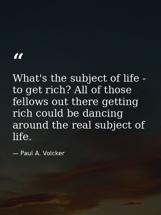 What's the subject of life - to get rich? All of those fellows out there getting rich could be dancing around the real s — Paul A. Volcker