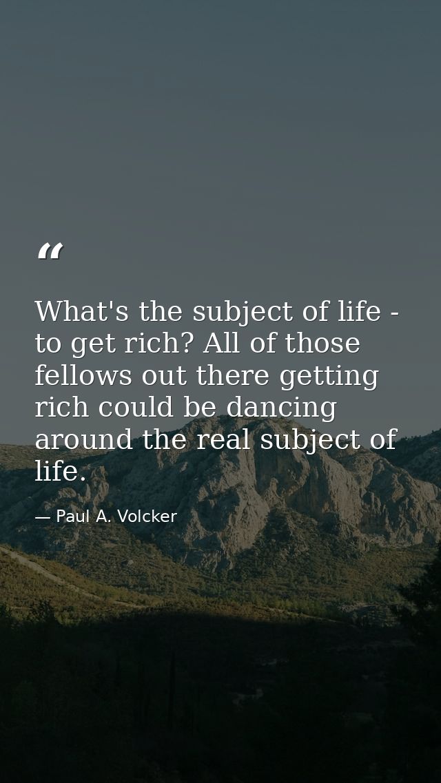 What's the subject of life - to get rich? All of those fellows out there getting rich could be dancing around the real s — Paul A. Volcker