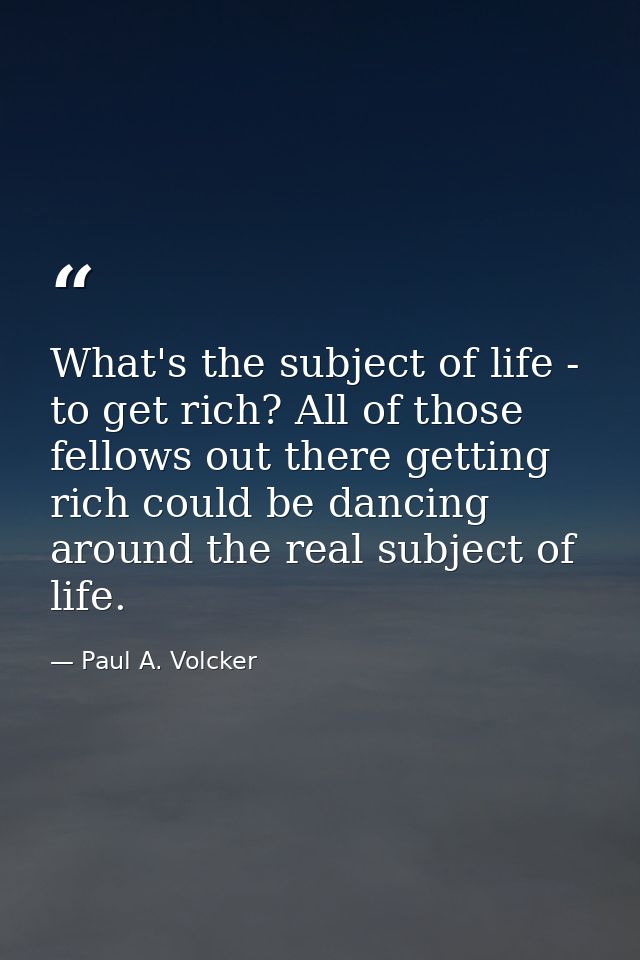 What's the subject of life - to get rich? All of those fellows out there getting rich could be dancing around the real s — Paul A. Volcker