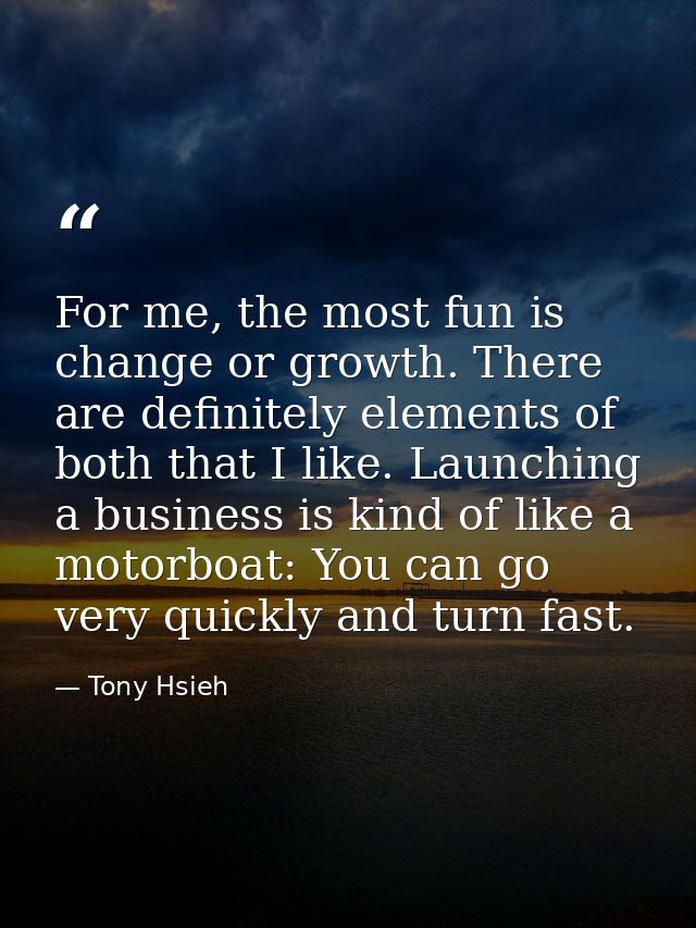 For me, the most fun is change or growth. There are definitely elements of both that I like. Launching a business is kin — Tony Hsieh