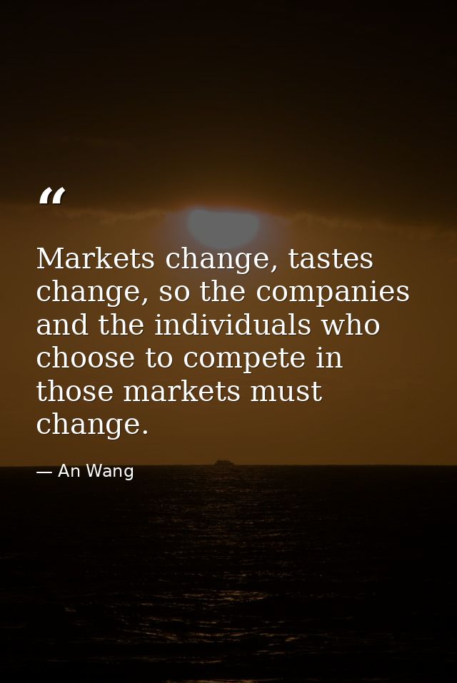 Markets change, tastes change, so the companies and the individuals who choose to compete in those markets must change. — An Wang