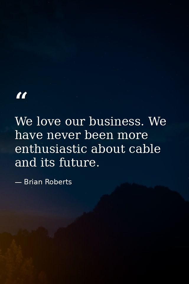 We love our business. We have never been more enthusiastic about cable and its future. — Brian Roberts