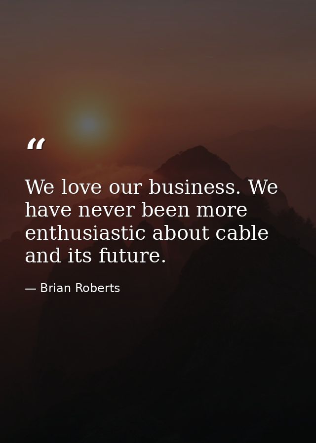 We love our business. We have never been more enthusiastic about cable and its future. — Brian Roberts