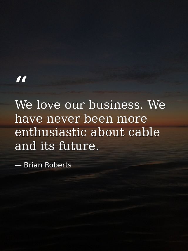 We love our business. We have never been more enthusiastic about cable and its future. — Brian Roberts